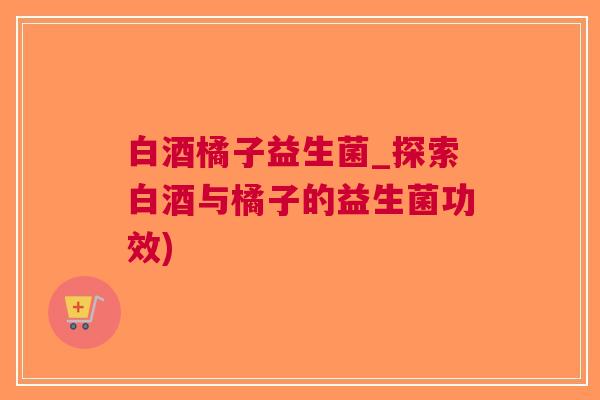 白酒橘子益生菌_探索白酒与橘子的益生菌功效)