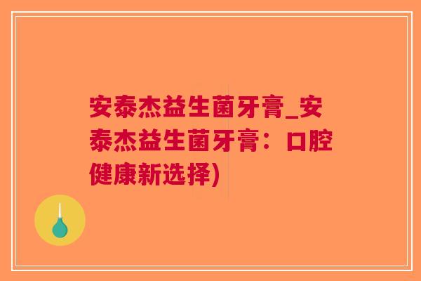 安泰杰益生菌牙膏_安泰杰益生菌牙膏:口腔健康新选择) 安泰杰益生菌牙膏_安泰杰益生菌牙膏:口腔健康新选择)