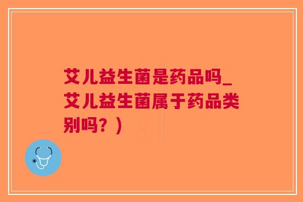艾儿益生菌是药品吗_艾儿益生菌属于药品类别吗?) 艾儿益生菌是药品吗_艾儿益生菌属于药品类别吗?)