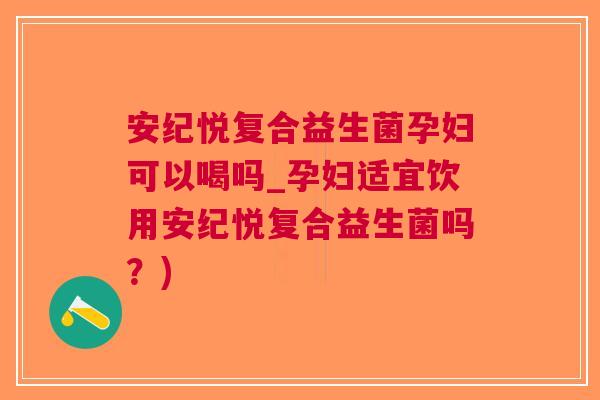 安纪悦复合益生菌孕妇可以喝吗_孕妇适宜饮用安纪悦复合益生菌吗？)