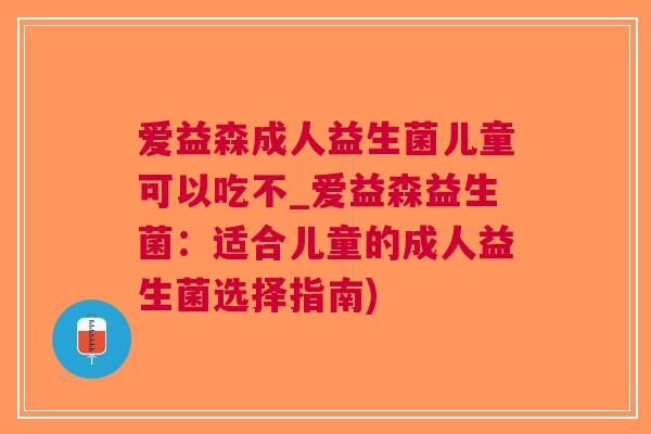 爱益森成人益生菌儿童可以吃不_爱益森益生菌:适合儿童的成人益生菌选择指南) 爱益森成人益生菌儿童可以吃不_爱益森益生菌:适合儿童的成人益生菌选择指南)