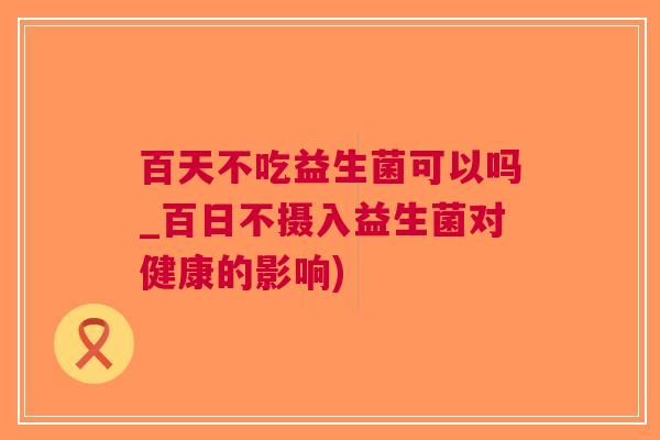百天不吃益生菌可以吗_百日不摄入益生菌对健康的影响) 百天不吃益生菌可以吗_百日不摄入益生菌对健康的影响)