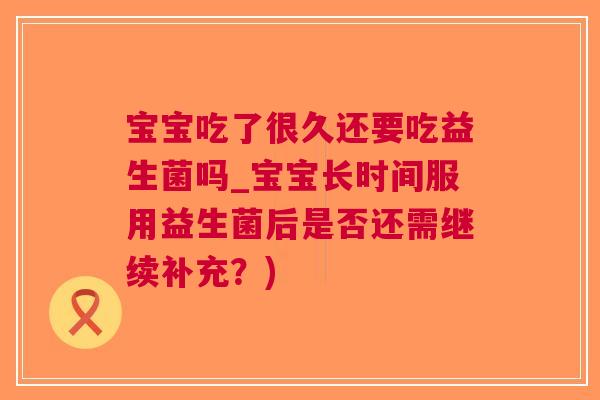 宝宝吃了很久还要吃益生菌吗_宝宝长时间服用益生菌后是否还需继续补充？)