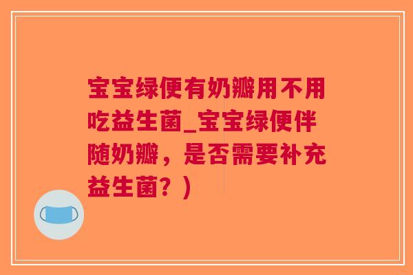 宝宝绿便有奶瓣用不用吃益生菌_宝宝绿便伴随奶瓣,是否需要补充益生菌?)