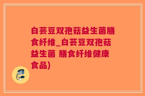 白芸豆双孢菇益生菌膳食纤维_白芸豆双孢菇益生菌 膳食纤维健康食品)