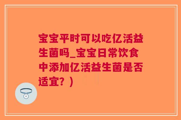 宝宝平时可以吃亿活益生菌吗_宝宝日常饮食中添加亿活益生菌是否适宜?)