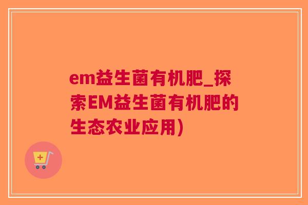 em益生菌有机肥_探索EM益生菌有机肥的生态农业应用)