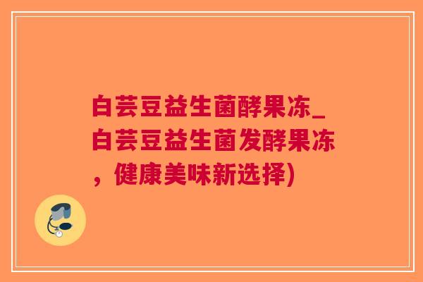 白芸豆益生菌酵果冻_白芸豆益生菌发酵果冻,健康美味新选择)
