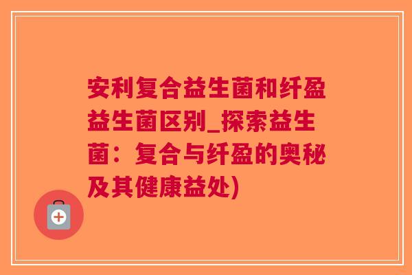 安利复合益生菌和纤盈益生菌区别_探索益生菌:复合与纤盈的奥秘及其健康益处)