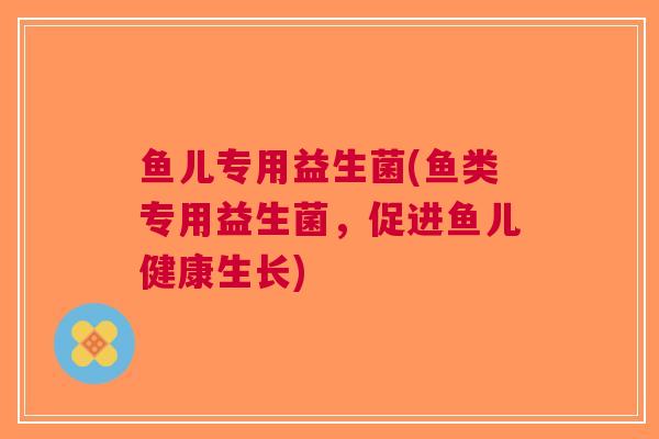 鱼儿专用益生菌(鱼类专用益生菌,促进鱼儿健康生长)