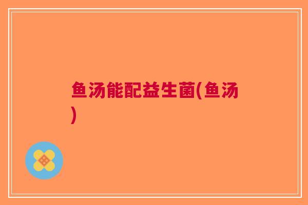 鱼汤能配益生菌(鱼汤)