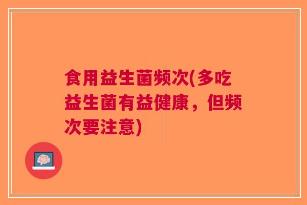 食用益生菌频次(多吃益生菌有益健康,但频次要注意) 食用益生菌频次(多吃益生菌有益健康,但频次要注意)