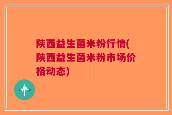 陕西益生菌米粉行情(陕西益生菌米粉市场价格动态)