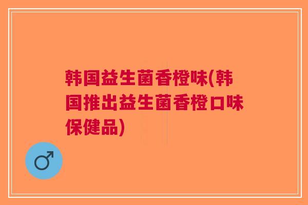 韩国益生菌香橙味(韩国推出益生菌香橙口味保健品)