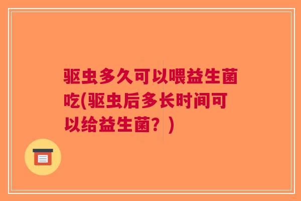 驱虫多久可以喂益生菌吃(驱虫后多长时间可以给益生菌?)