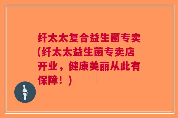纤太太复合益生菌专卖(纤太太益生菌专卖店开业,健康美丽从此有保障!)