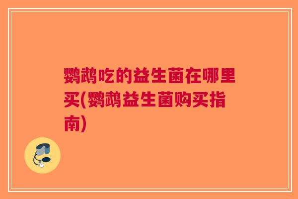 鹦鹉吃的益生菌在哪里买(鹦鹉益生菌购买指南) 鹦鹉吃的益生菌在哪里买(鹦鹉益生菌购买指南)