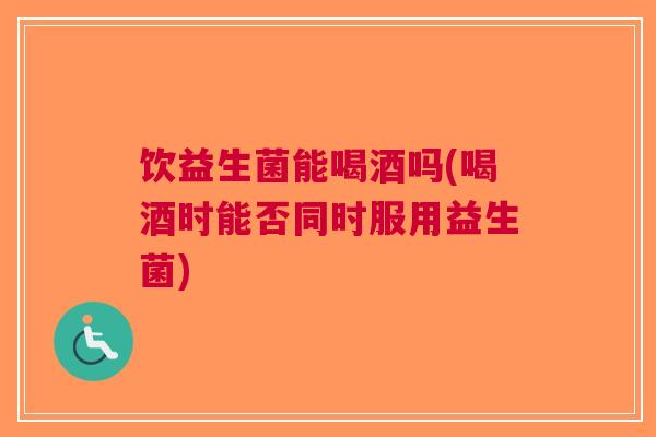 饮益生菌能喝酒吗(喝酒时能否同时服用益生菌)