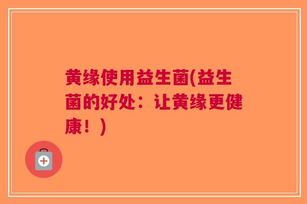 黄缘使用益生菌(益生菌的好处:让黄缘更健康!)