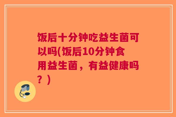 饭后十分钟吃益生菌可以吗(饭后10分钟食用益生菌，有益健康吗？)