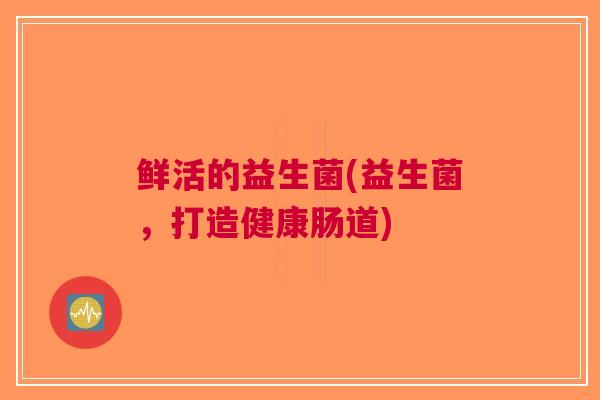 鲜活的益生菌(益生菌,打造健康肠道)