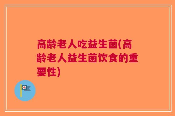 高龄老人吃益生菌(高龄老人益生菌饮食的重要性) 高龄老人吃益生菌(高龄老人益生菌饮食的重要性)