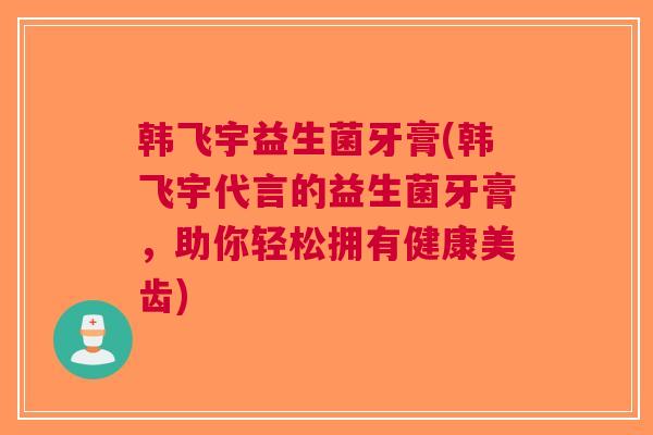 韩飞宇益生菌牙膏(韩飞宇代言的益生菌牙膏,助你轻松拥有健康美齿)