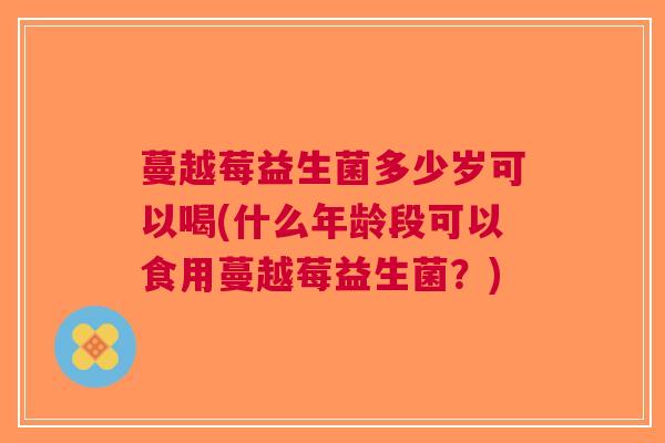 蔓越莓益生菌多少岁可以喝(什么年龄段可以食用蔓越莓益生菌？)
