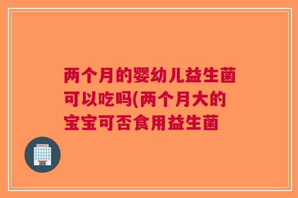 两个月的婴幼儿益生菌可以吃吗(两个月大的宝宝可否食用益生菌 两个月的婴幼儿益生菌可以吃吗(两个月大的宝宝可否食用益生菌