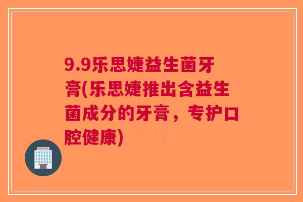 9.9乐思婕益生菌牙膏(乐思婕推出含益生菌成分的牙膏,专护口腔健康)