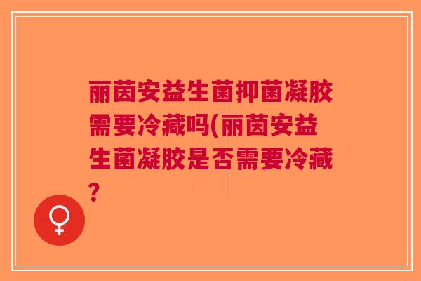 丽茵安益生菌抑菌凝胶需要冷藏吗(丽茵安益生菌凝胶是否需要冷藏? 丽茵安益生菌抑菌凝胶需要冷藏吗(丽茵安益生菌凝胶是否需要冷藏?