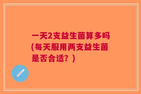 一天2支益生菌算多吗(每天服用两支益生菌是否合适?)
