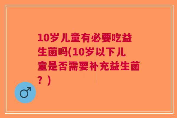 10岁儿童有必要吃益生菌吗(10岁以下儿童是否需要补充益生菌?) 10岁儿童有必要吃益生菌吗(10岁以下儿童是否需要补充益生菌?)