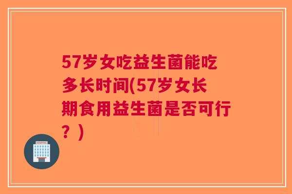 57岁女吃益生菌能吃多长时间(57岁女长期食用益生菌是否可行?)
