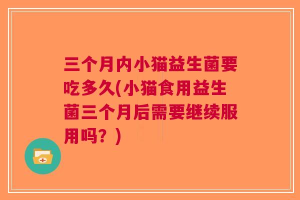 三个月内小猫益生菌要吃多久(小猫食用益生菌三个月后需要继续服用吗?) 三个月内小猫益生菌要吃多久(小猫食用益生菌三个月后需要继续服用吗?)