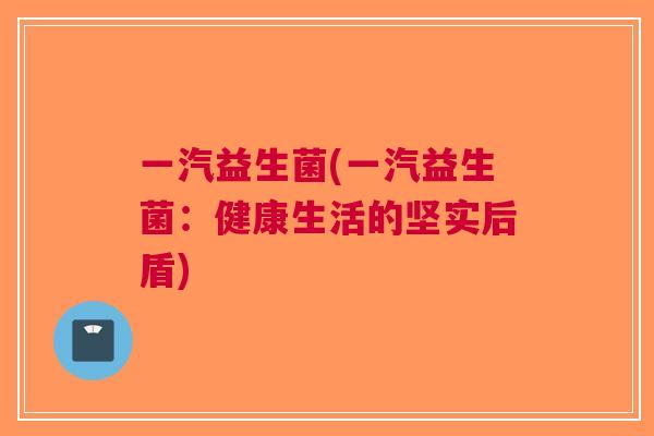 一汽益生菌(一汽益生菌:健康生活的坚实后盾) 一汽益生菌(一汽益生菌:健康生活的坚实后盾)