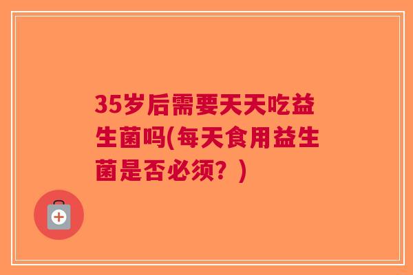 35岁后需要天天吃益生菌吗(每天食用益生菌是否必须?)
