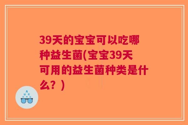 39天的宝宝可以吃哪种益生菌(宝宝39天可用的益生菌种类是什么?)
