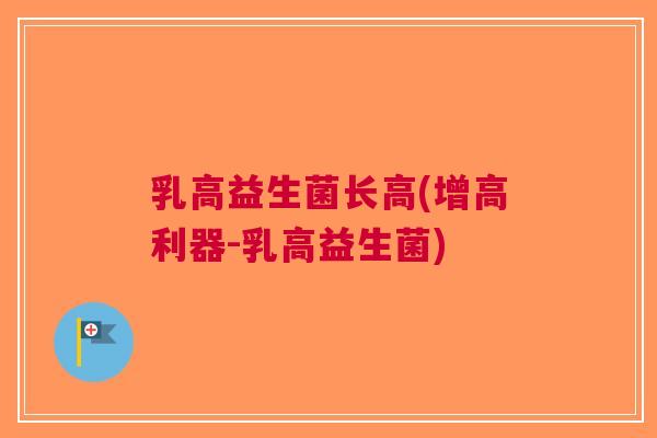 乳高益生菌长高(增高利器-乳高益生菌)