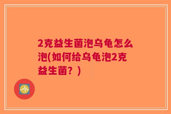 2克益生菌泡乌龟怎么泡(如何给乌龟泡2克益生菌?)
