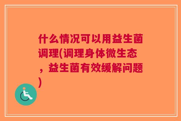 什么情况可以用益生菌调理(调理身体微生态,益生菌有效缓解问题)