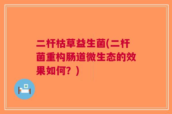 二杆枯草益生菌(二杆菌重构肠道微生态的效果如何?) 二杆枯草益生菌(二杆菌重构肠道微生态的效果如何?)