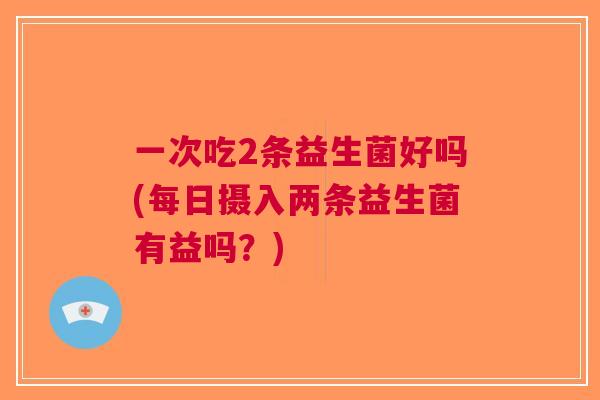 一次吃2条益生菌好吗(每日摄入两条益生菌有益吗?)