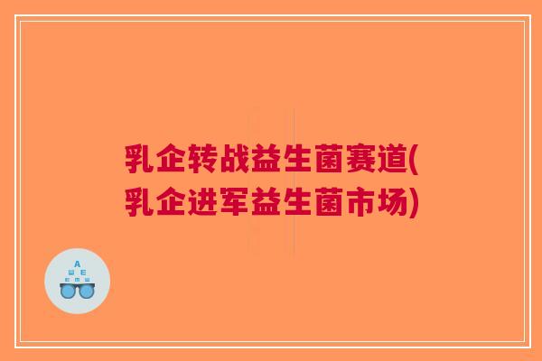 乳企转战益生菌赛道(乳企进军益生菌市场) 乳企转战益生菌赛道(乳企进军益生菌市场)