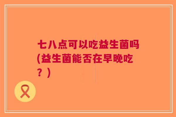 七八点可以吃益生菌吗(益生菌能否在早晚吃?)