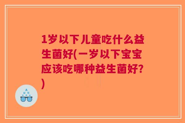 1岁以下儿童吃什么益生菌好(一岁以下宝宝应该吃哪种益生菌好?)