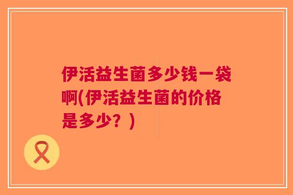 伊活益生菌多少钱一袋啊(伊活益生菌的价格是多少?) 伊活益生菌多少钱一袋啊(伊活益生菌的价格是多少?)
