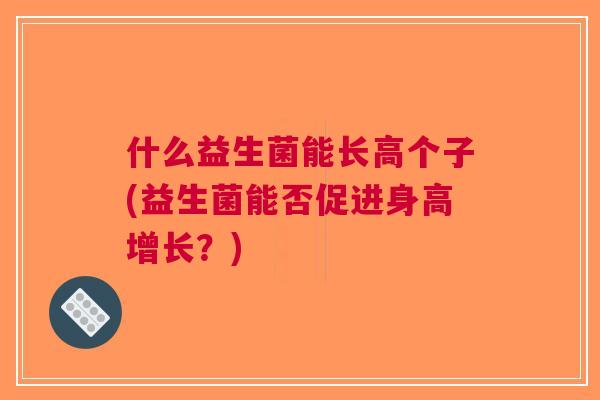 什么益生菌能长高个子(益生菌能否促进身高增长?) 什么益生菌能长高个子(益生菌能否促进身高增长?)