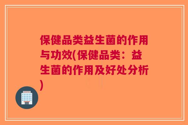 保健品类益生菌的作用与功效(保健品类:益生菌的作用及好处分析)