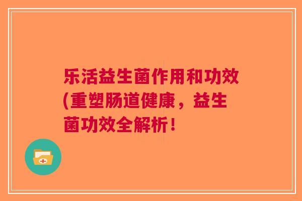乐活益生菌作用和功效(重塑肠道健康,益生菌功效全解析!